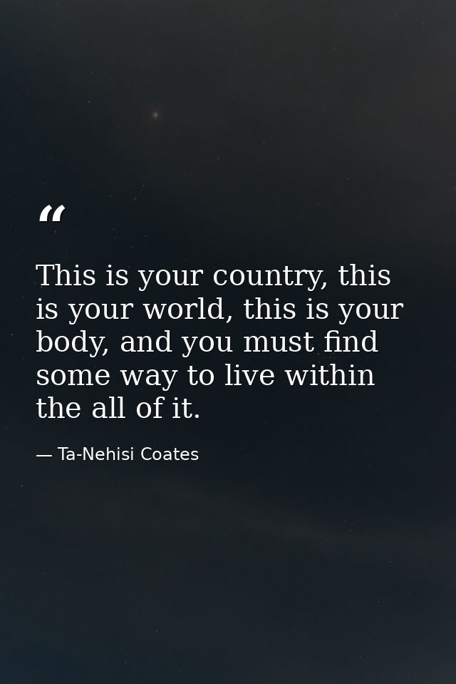 This is your country, this is your world, this is your body, and you must find some way to live within the all of it. — Ta-Nehisi Coates