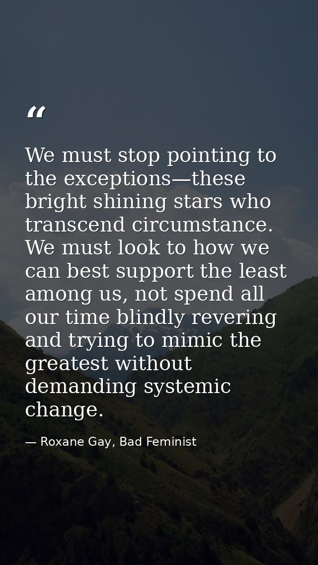 We must stop pointing to the exceptions—these bright shining stars who transcend circumstance. We must look to how we ca — Roxane Gay, Bad Feminist