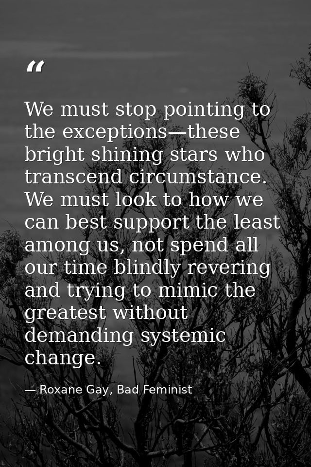 We must stop pointing to the exceptions—these bright shining stars who transcend circumstance. We must look to how we ca — Roxane Gay, Bad Feminist