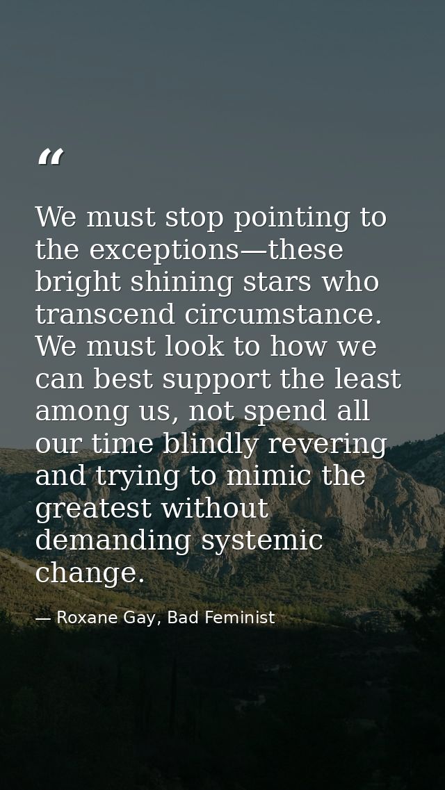 We must stop pointing to the exceptions—these bright shining stars who transcend circumstance. We must look to how we ca — Roxane Gay, Bad Feminist