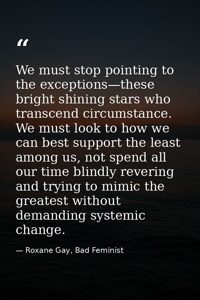 We must stop pointing to the exceptions—these bright shining stars who transcend circumstance. We must look to how we ca — Roxane Gay, Bad Feminist