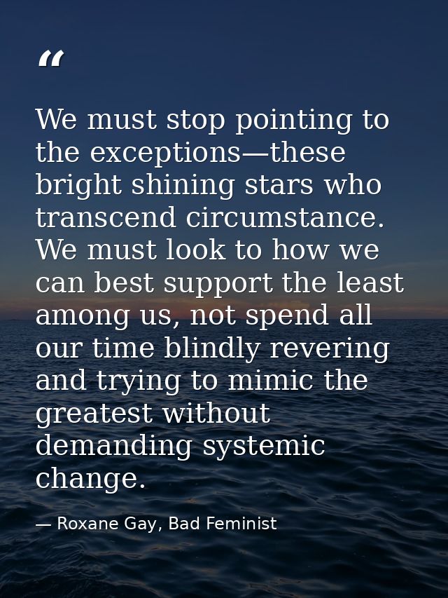 We must stop pointing to the exceptions—these bright shining stars who transcend circumstance. We must look to how we ca — Roxane Gay, Bad Feminist