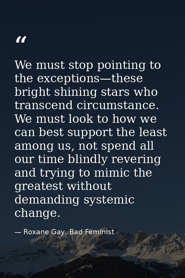 We must stop pointing to the exceptions—these bright shining stars who transcend circumstance. We must look to how we ca — Roxane Gay, Bad Feminist