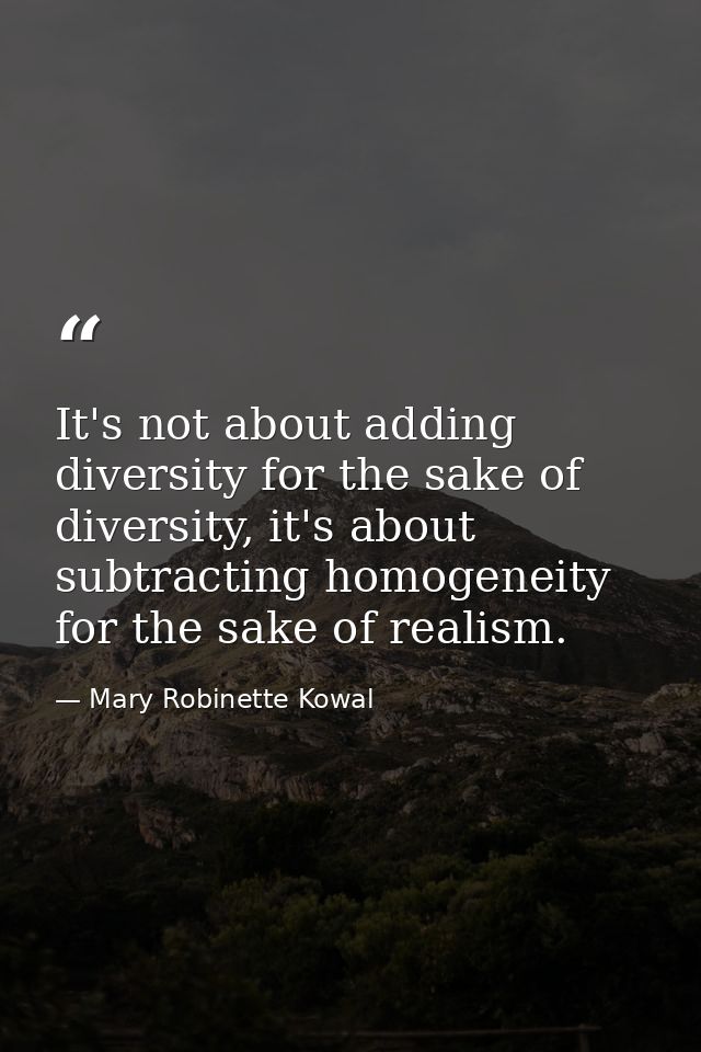 It's not about adding diversity for the sake of diversity, it's about subtracting homogeneity for the sake of realism. — Mary Robinette Kowal