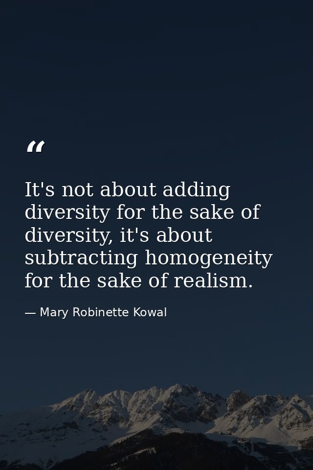 It's not about adding diversity for the sake of diversity, it's about subtracting homogeneity for the sake of realism. — Mary Robinette Kowal
