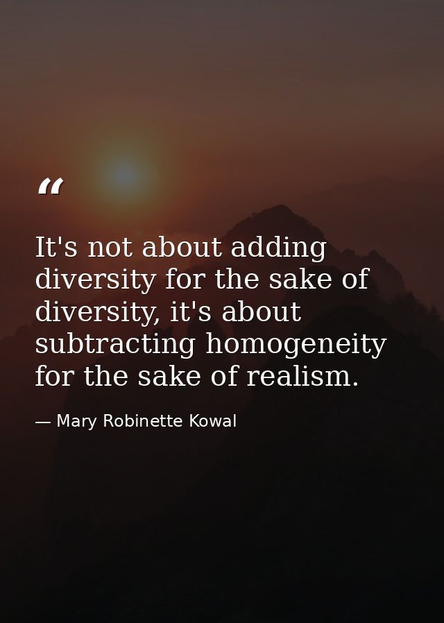 It's not about adding diversity for the sake of diversity, it's about subtracting homogeneity for the sake of realism. — Mary Robinette Kowal