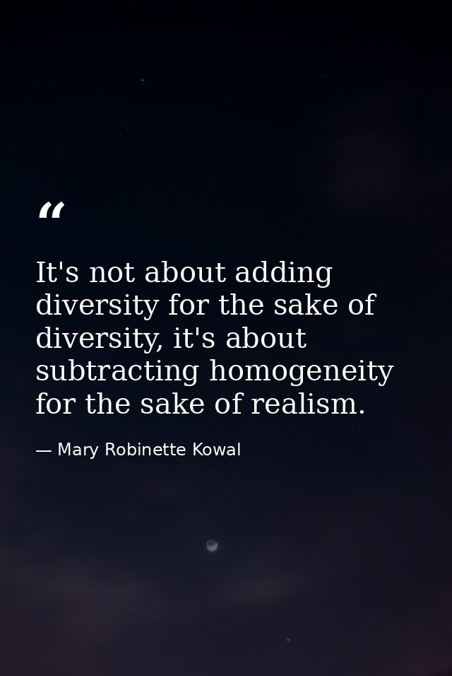It's not about adding diversity for the sake of diversity, it's about subtracting homogeneity for the sake of realism. — Mary Robinette Kowal