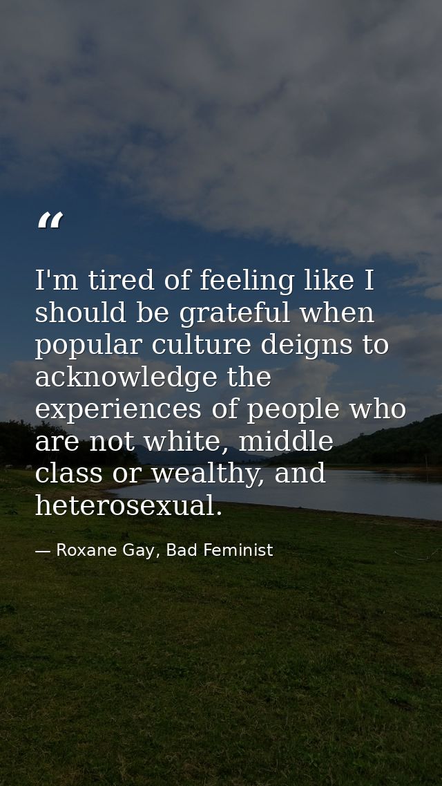 I'm tired of feeling like I should be grateful when popular culture deigns to acknowledge the experiences of people who  — Roxane Gay, Bad Feminist
