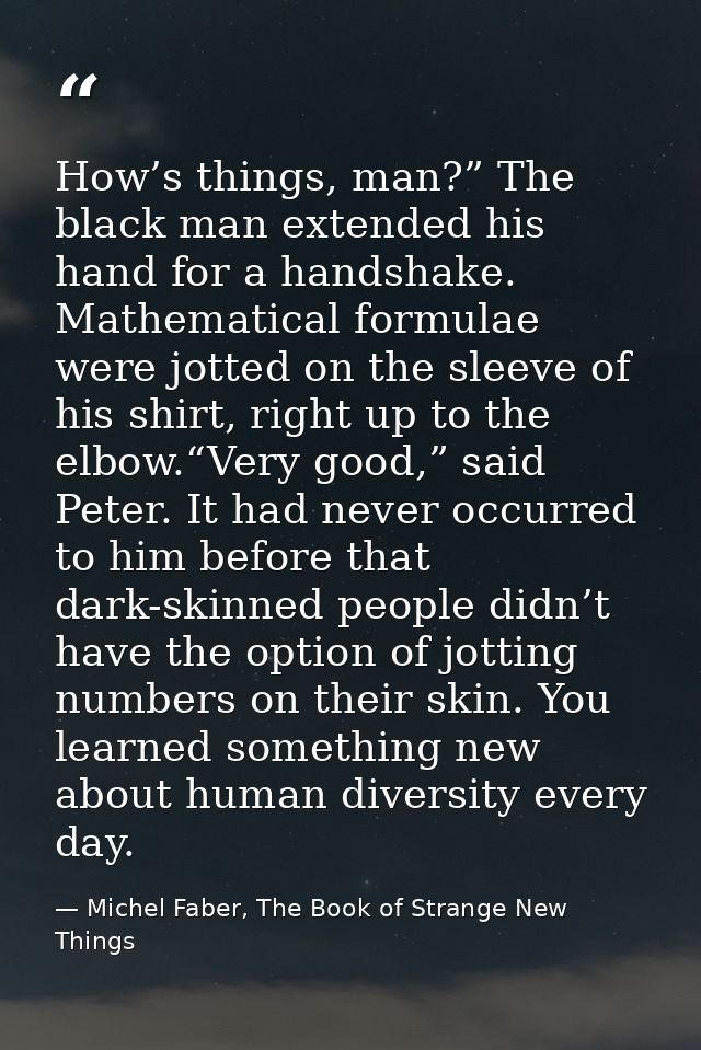 How’s things, man?” The black man extended his hand for a handshake. Mathematical formulae were jotted on the sleeve of  — Michel Faber, The Book of Strange New Things