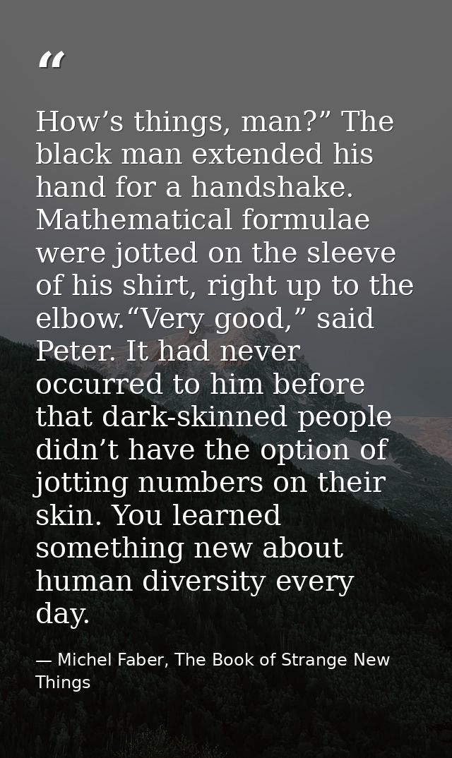 How’s things, man?” The black man extended his hand for a handshake. Mathematical formulae were jotted on the sleeve of  — Michel Faber, The Book of Strange New Things