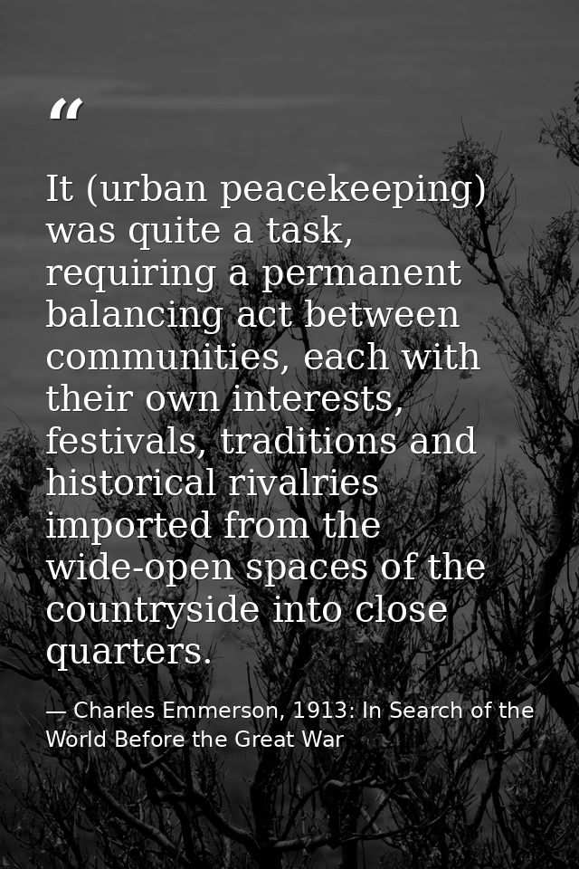 It (urban peacekeeping) was quite a task, requiring a permanent balancing act between communities, each with their own i — Charles Emmerson, 1913: In Search of the World Before the Great War