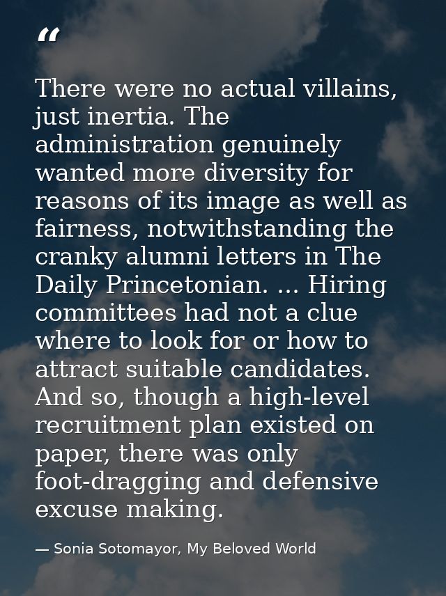 There were no actual villains, just inertia. The administration genuinely wanted more diversity for reasons of its image — Sonia Sotomayor, My Beloved World
