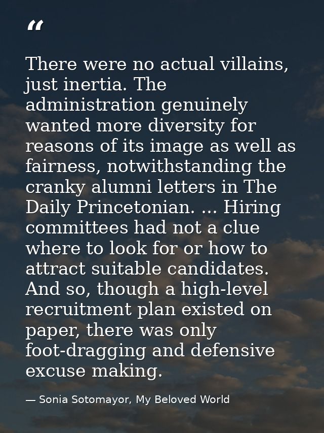 There were no actual villains, just inertia. The administration genuinely wanted more diversity for reasons of its image — Sonia Sotomayor, My Beloved World