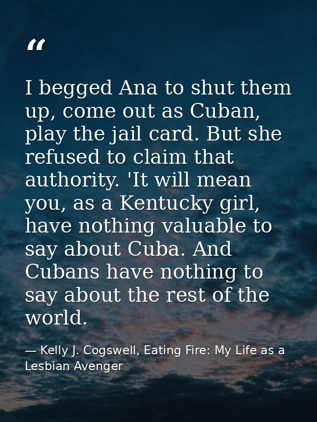 I begged Ana to shut them up, come out as Cuban, play the jail card. But she refused to claim that authority. 'It will m — Kelly J. Cogswell, Eating Fire: My Life as a Lesbian Avenger