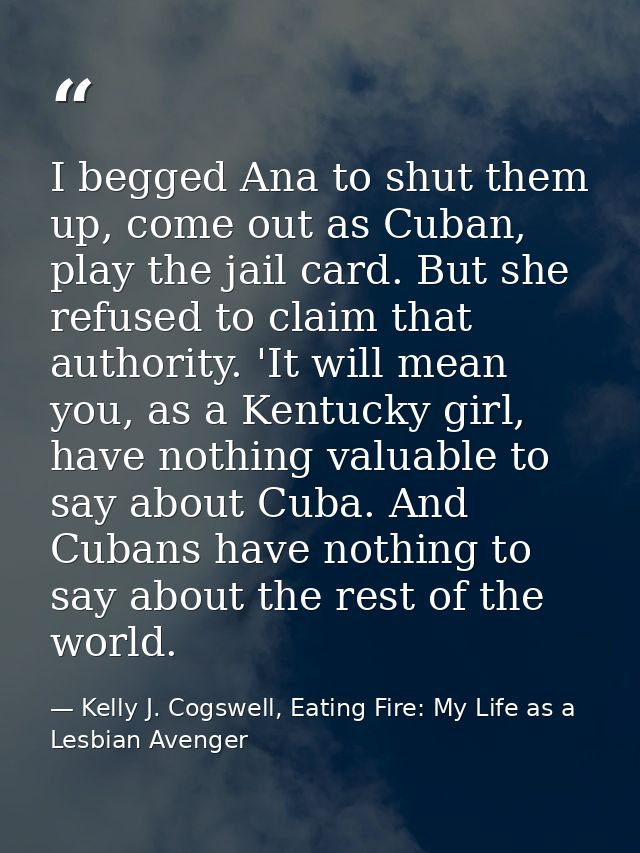 I begged Ana to shut them up, come out as Cuban, play the jail card. But she refused to claim that authority. 'It will m — Kelly J. Cogswell, Eating Fire: My Life as a Lesbian Avenger