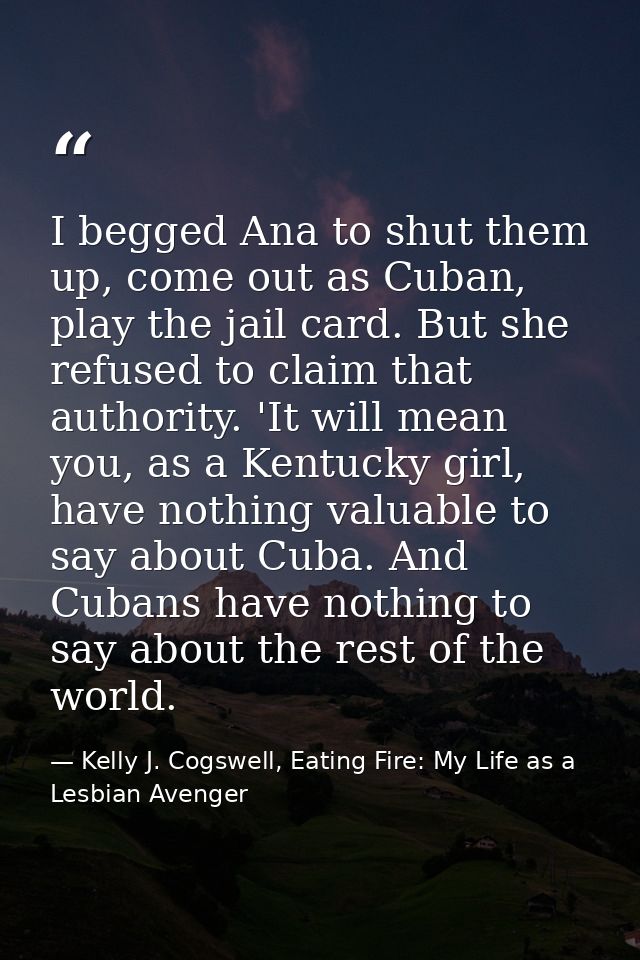 I begged Ana to shut them up, come out as Cuban, play the jail card. But she refused to claim that authority. 'It will m — Kelly J. Cogswell, Eating Fire: My Life as a Lesbian Avenger