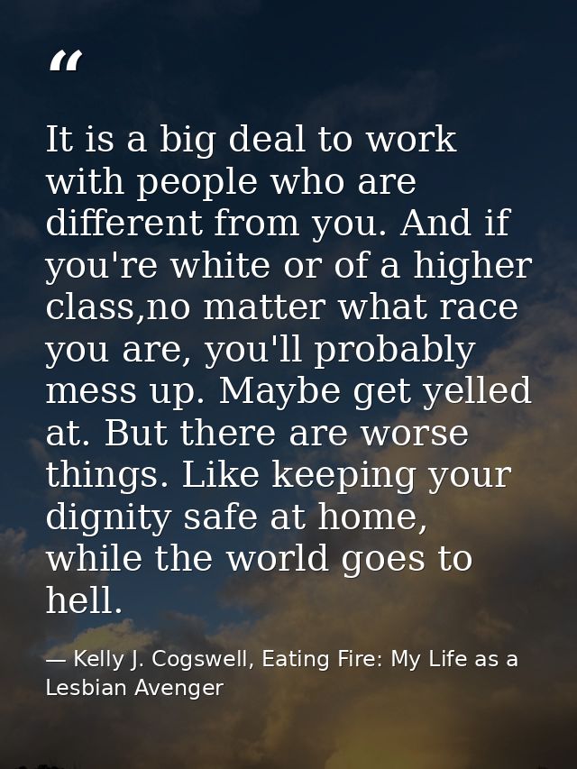It is a big deal to work with people who are different from you. And if you're white or of a higher class,no matter what — Kelly J. Cogswell, Eating Fire: My Life as a Lesbian Avenger