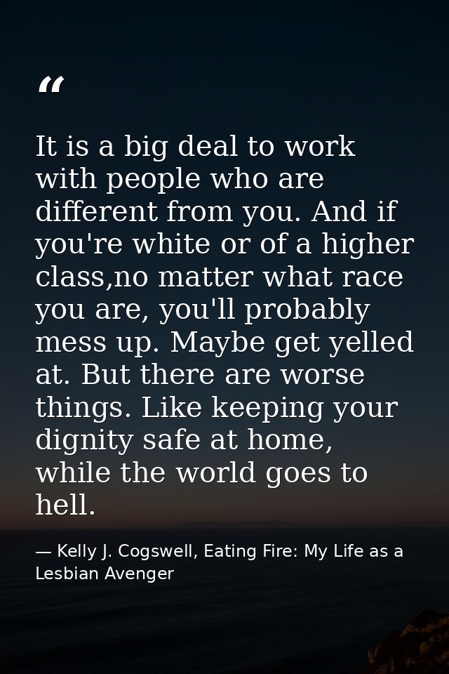 It is a big deal to work with people who are different from you. And if you're white or of a higher class,no matter what — Kelly J. Cogswell, Eating Fire: My Life as a Lesbian Avenger