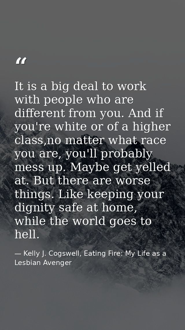 It is a big deal to work with people who are different from you. And if you're white or of a higher class,no matter what — Kelly J. Cogswell, Eating Fire: My Life as a Lesbian Avenger