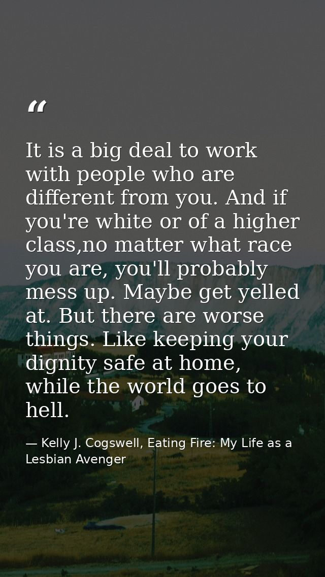 It is a big deal to work with people who are different from you. And if you're white or of a higher class,no matter what — Kelly J. Cogswell, Eating Fire: My Life as a Lesbian Avenger