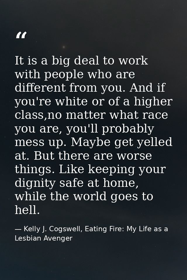 It is a big deal to work with people who are different from you. And if you're white or of a higher class,no matter what — Kelly J. Cogswell, Eating Fire: My Life as a Lesbian Avenger