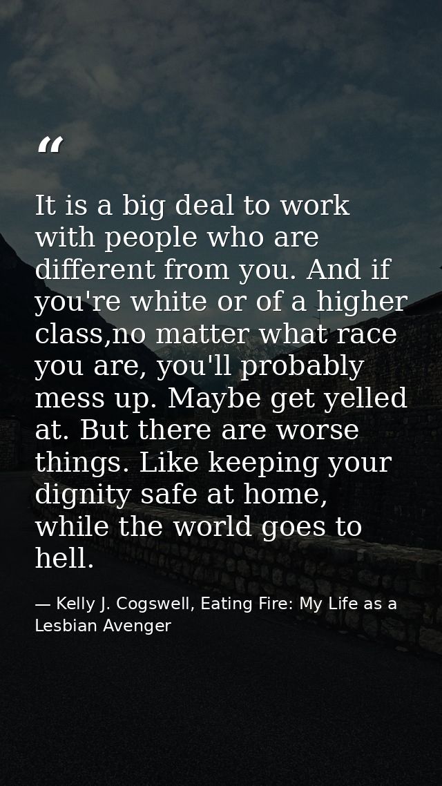 It is a big deal to work with people who are different from you. And if you're white or of a higher class,no matter what — Kelly J. Cogswell, Eating Fire: My Life as a Lesbian Avenger