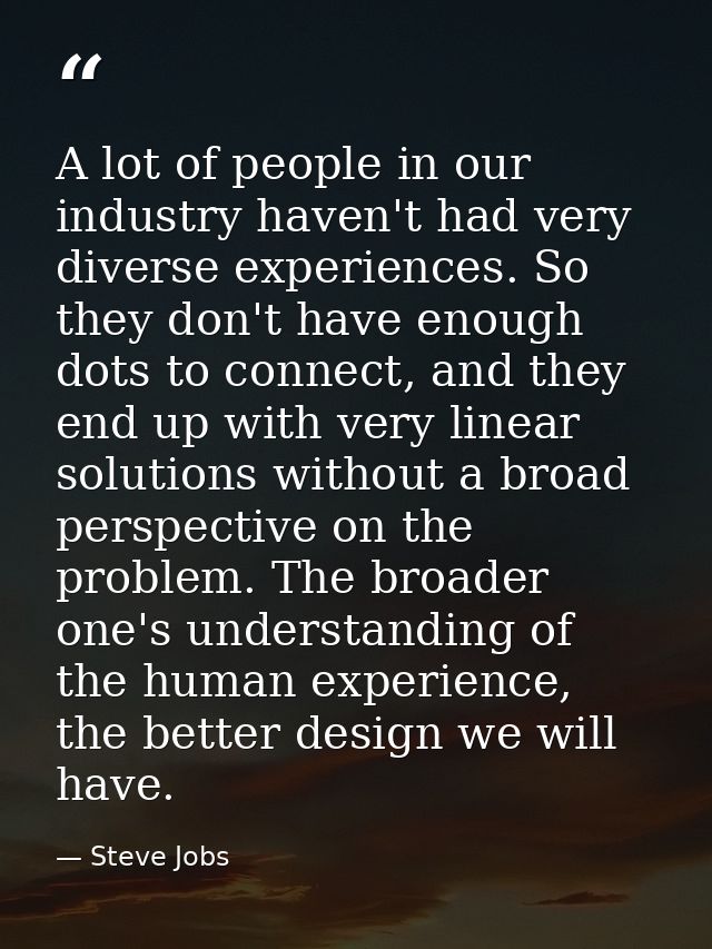 A lot of people in our industry haven't had very diverse experiences. So they don't have enough dots to connect, and the — Steve Jobs