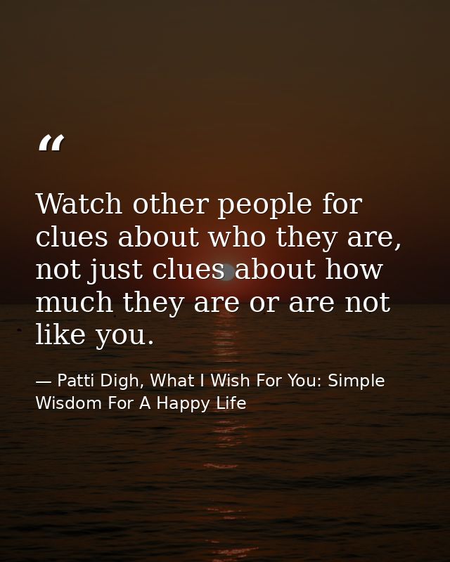 Watch other people for clues about who they are, not just clues about how much they are or are not like you. — Patti Digh, What I Wish For You: Simple Wisdom For A Happy Life