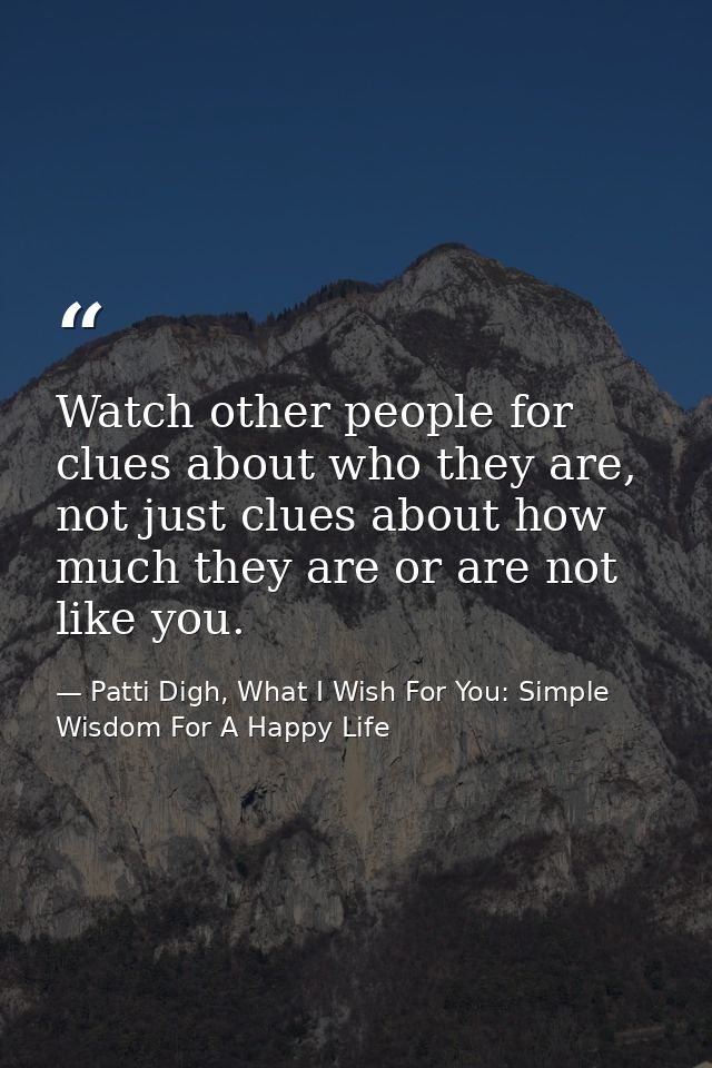 Watch other people for clues about who they are, not just clues about how much they are or are not like you. — Patti Digh, What I Wish For You: Simple Wisdom For A Happy Life