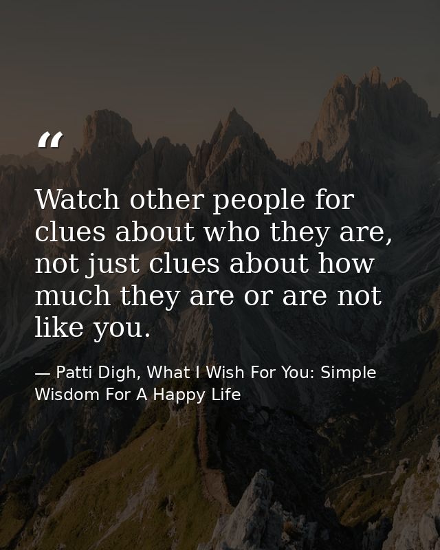 Watch other people for clues about who they are, not just clues about how much they are or are not like you. — Patti Digh, What I Wish For You: Simple Wisdom For A Happy Life