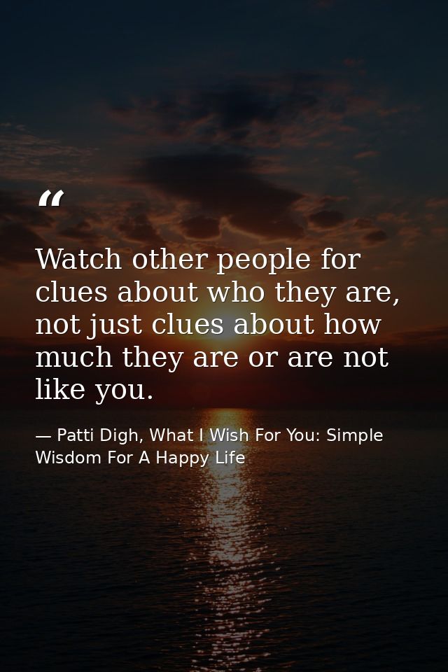 Watch other people for clues about who they are, not just clues about how much they are or are not like you. — Patti Digh, What I Wish For You: Simple Wisdom For A Happy Life