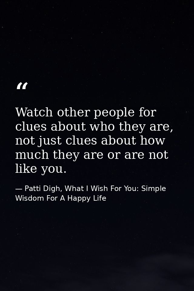 Watch other people for clues about who they are, not just clues about how much they are or are not like you. — Patti Digh, What I Wish For You: Simple Wisdom For A Happy Life