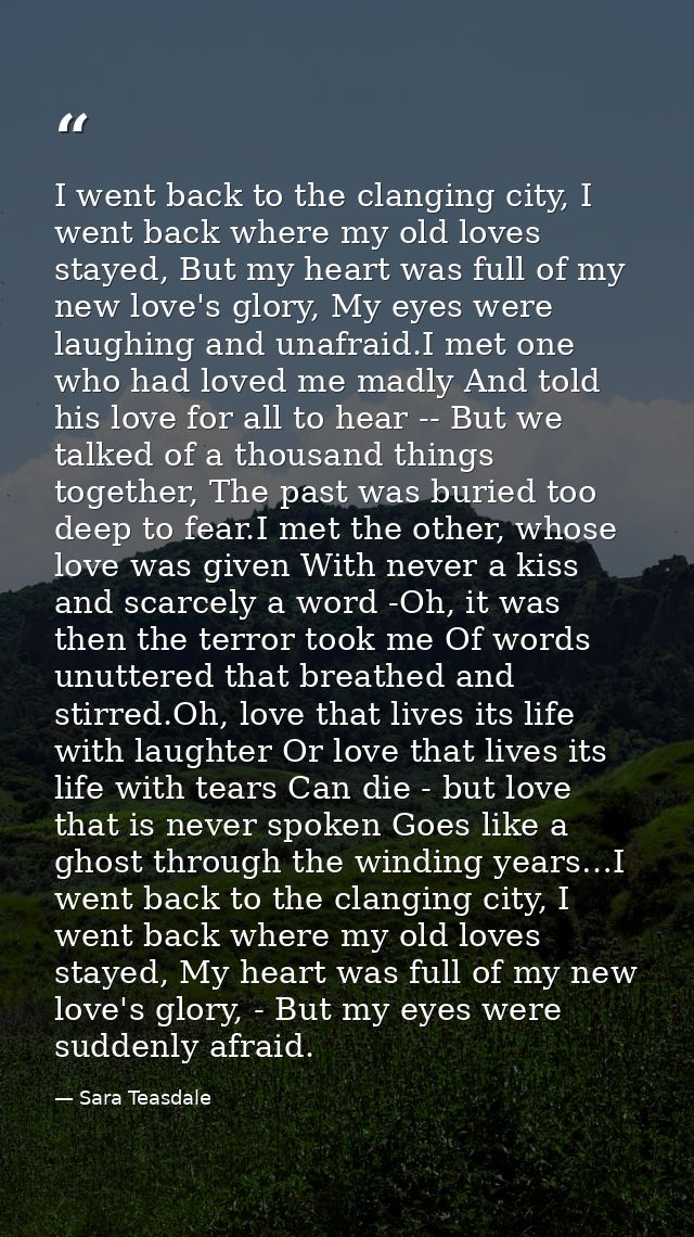 I went back to the clanging city, I went back where my old loves stayed, But my heart was full of my new love's glory, M — Sara Teasdale