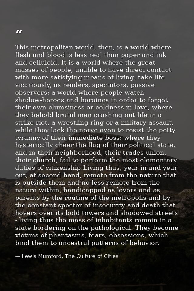 This metropolitan world, then, is a world where flesh and blood is less real than paper and ink and celluloid. It is a w — Lewis Mumford, The Culture of Cities