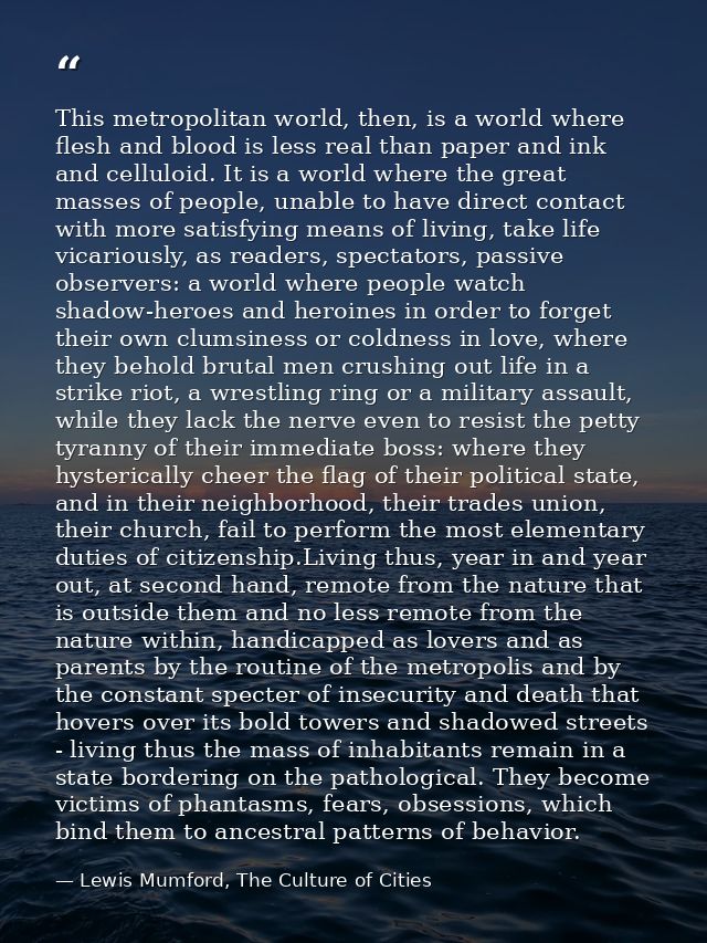 This metropolitan world, then, is a world where flesh and blood is less real than paper and ink and celluloid. It is a w — Lewis Mumford, The Culture of Cities