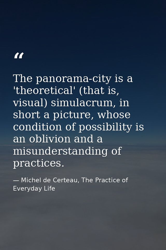 The panorama-city is a 'theoretical' (that is, visual) simulacrum, in short a picture, whose condition of possibility is — Michel de Certeau, The Practice of Everyday Life