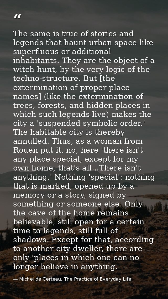 The same is true of stories and legends that haunt urban space like superfluous or additional inhabitants. They are the  — Michel de Certeau, The Practice of Everyday Life