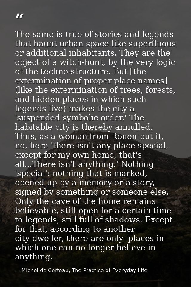 The same is true of stories and legends that haunt urban space like superfluous or additional inhabitants. They are the  — Michel de Certeau, The Practice of Everyday Life