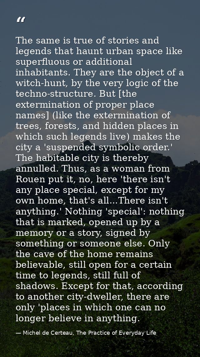 The same is true of stories and legends that haunt urban space like superfluous or additional inhabitants. They are the  — Michel de Certeau, The Practice of Everyday Life