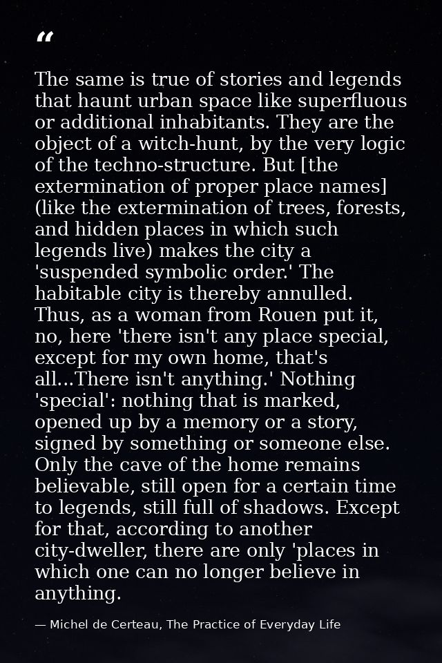 The same is true of stories and legends that haunt urban space like superfluous or additional inhabitants. They are the  — Michel de Certeau, The Practice of Everyday Life