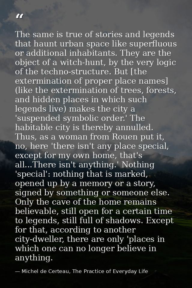 The same is true of stories and legends that haunt urban space like superfluous or additional inhabitants. They are the  — Michel de Certeau, The Practice of Everyday Life
