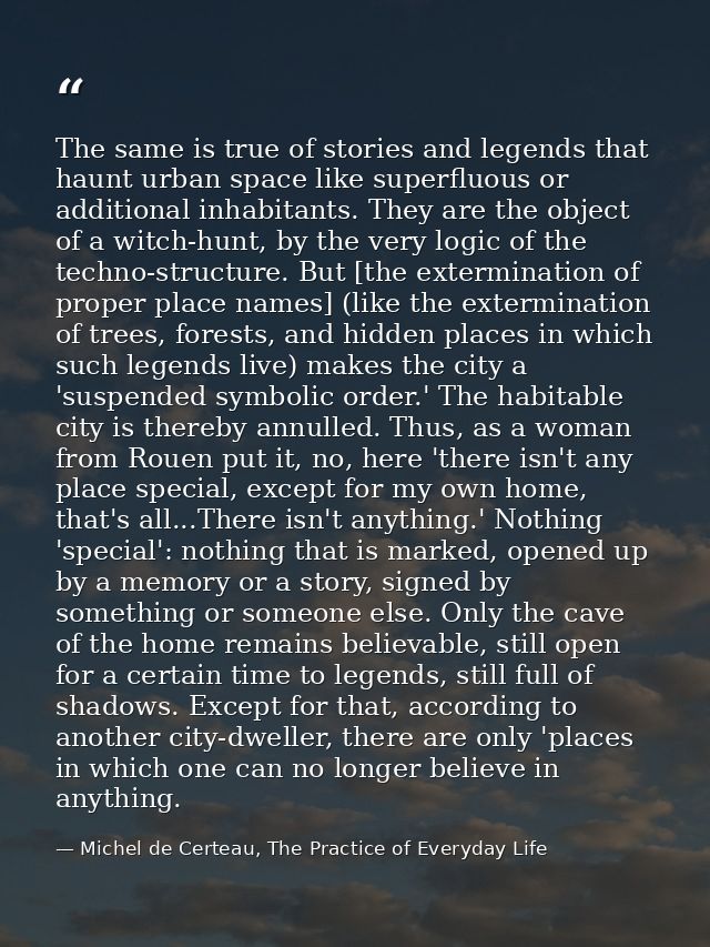 The same is true of stories and legends that haunt urban space like superfluous or additional inhabitants. They are the  — Michel de Certeau, The Practice of Everyday Life