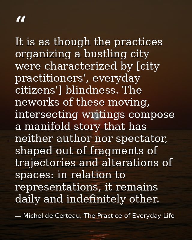 It is as though the practices organizing a bustling city were characterized by [city practitioners', everyday citizens'] — Michel de Certeau, The Practice of Everyday Life