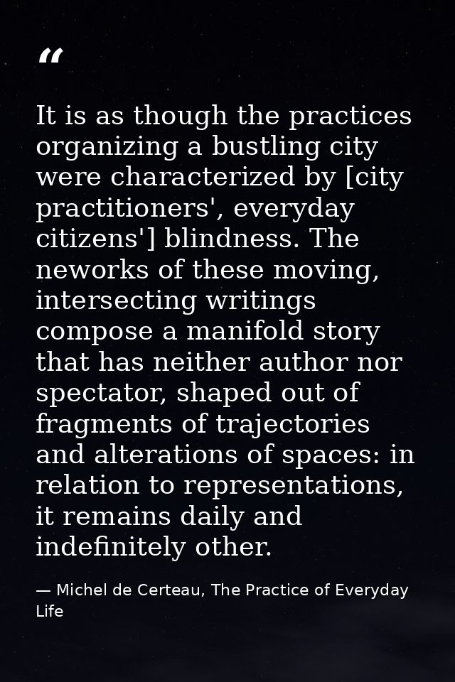It is as though the practices organizing a bustling city were characterized by [city practitioners', everyday citizens'] — Michel de Certeau, The Practice of Everyday Life