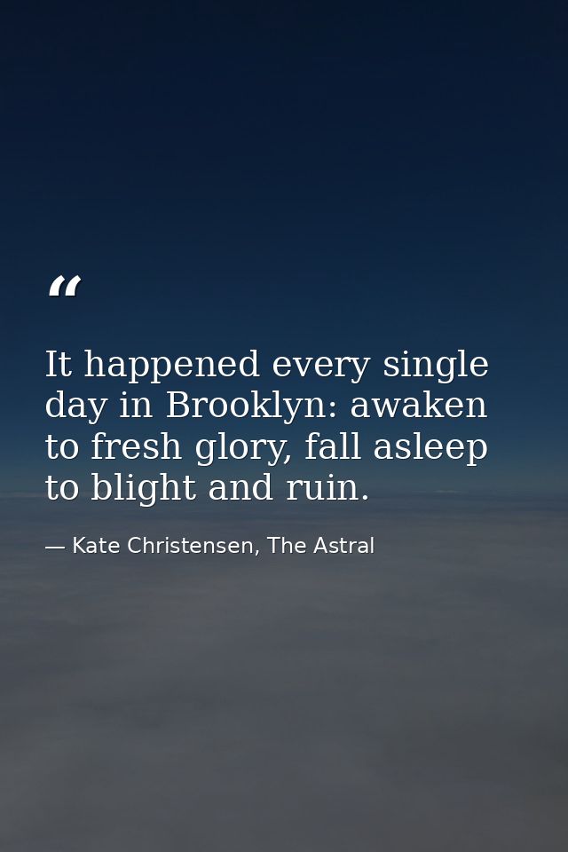 It happened every single day in Brooklyn: awaken to fresh glory, fall asleep to blight and ruin. — Kate Christensen, The Astral