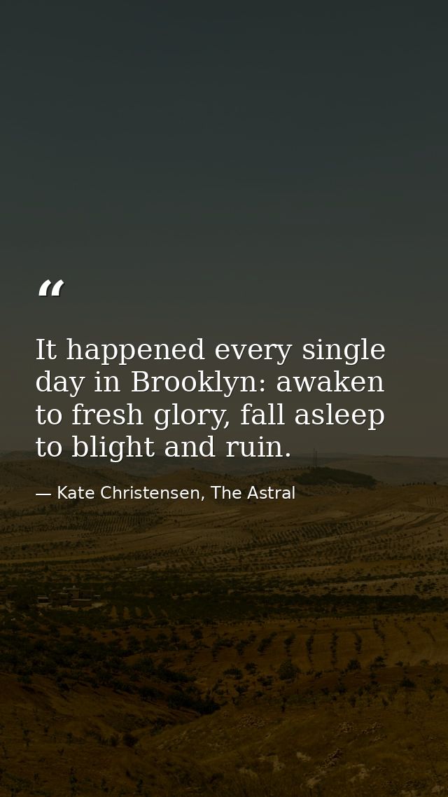 It happened every single day in Brooklyn: awaken to fresh glory, fall asleep to blight and ruin. — Kate Christensen, The Astral