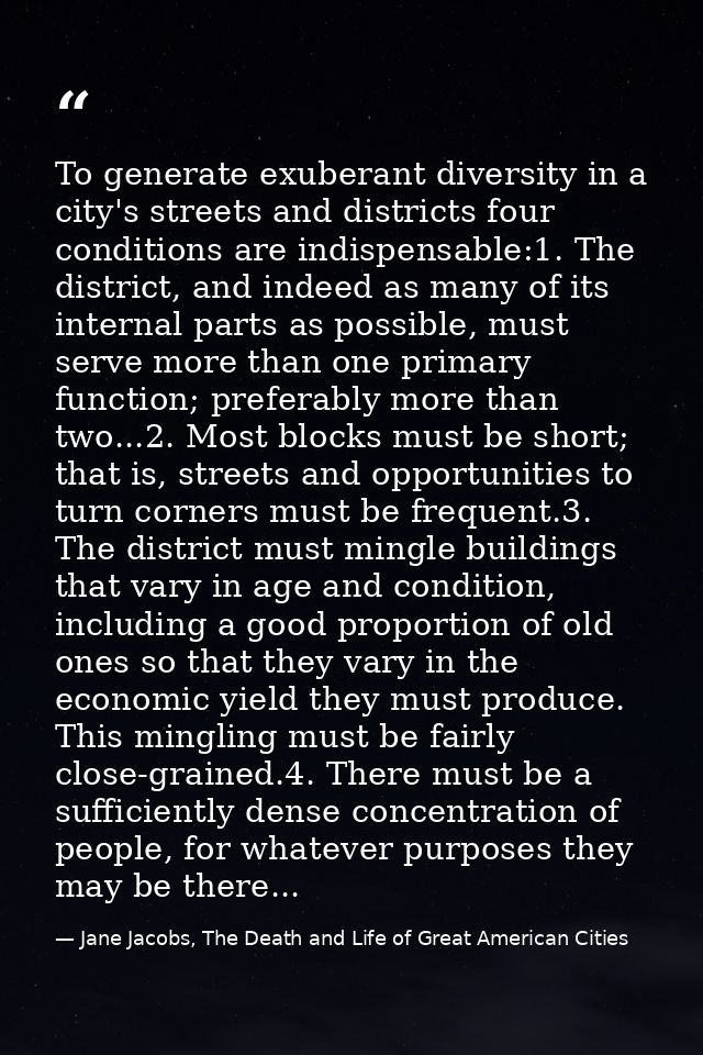 To generate exuberant diversity in a city's streets and districts four conditions are indispensable:1. The district, and — Jane Jacobs, The Death and Life of Great American Cities