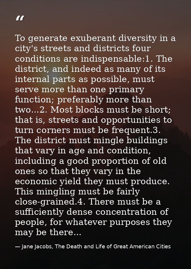 To generate exuberant diversity in a city's streets and districts four conditions are indispensable:1. The district, and — Jane Jacobs, The Death and Life of Great American Cities