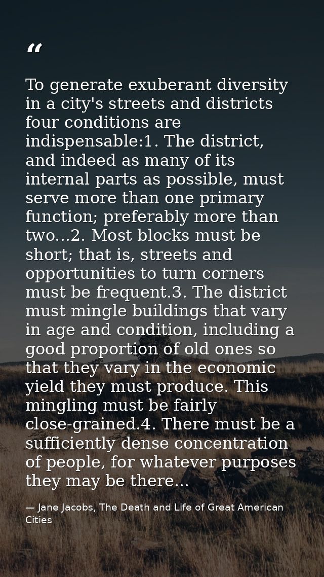 To generate exuberant diversity in a city's streets and districts four conditions are indispensable:1. The district, and — Jane Jacobs, The Death and Life of Great American Cities