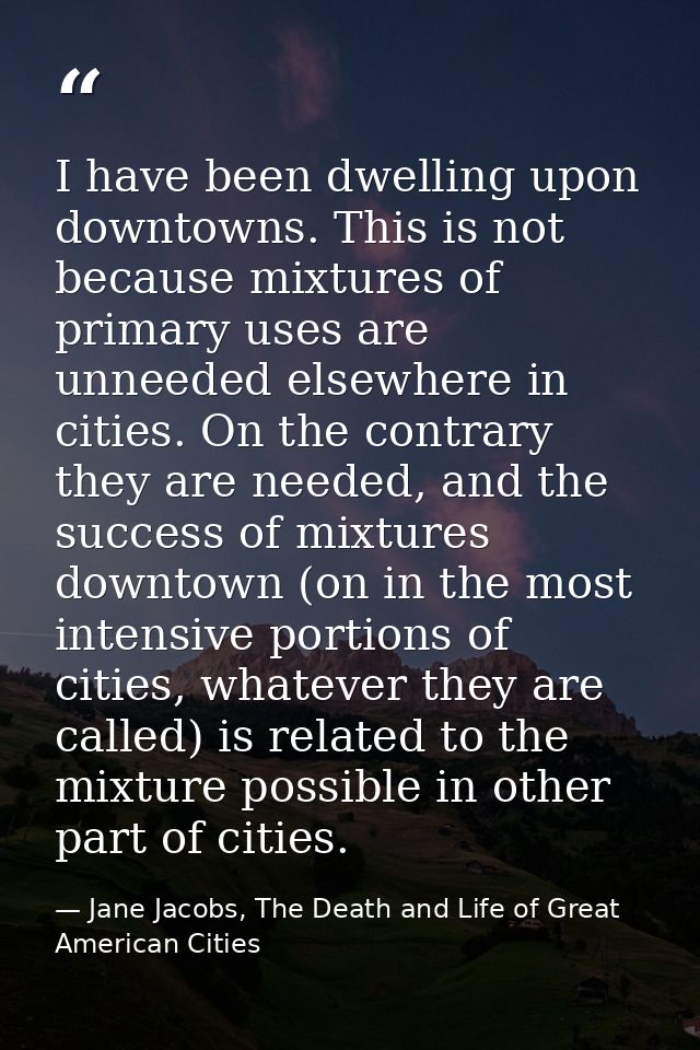 I have been dwelling upon downtowns. This is not because mixtures of primary uses are unneeded elsewhere in cities. On t — Jane Jacobs, The Death and Life of Great American Cities
